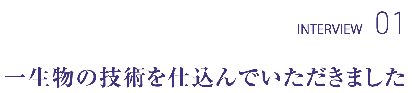 INTERVIEW01 一生物の技術を仕込んでいただきました。