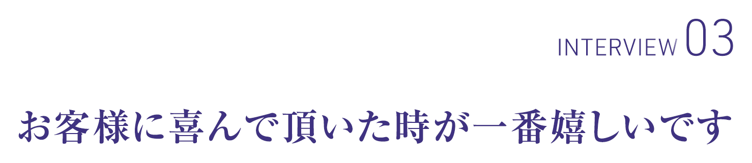 INTERVIEW03 お客様に喜んで頂いた時が一番嬉しいです